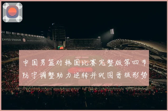 中国男篮对韩国比赛完整版第四节防守调整助力逆转并巩固晋级形势