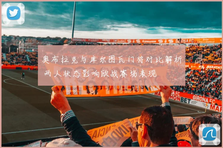 奥布拉克与库尔图瓦门将对比解析 两人状态影响欧战赛场表现