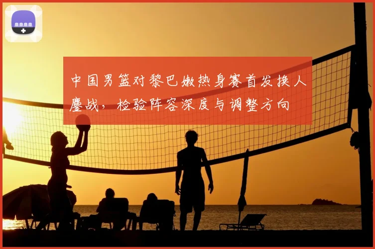 中国男篮对黎巴嫩热身赛首发换人鏖战，检验阵容深度与调整方向