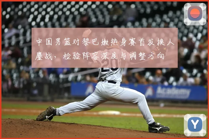 中国男篮对黎巴嫩热身赛首发换人鏖战，检验阵容深度与调整方向