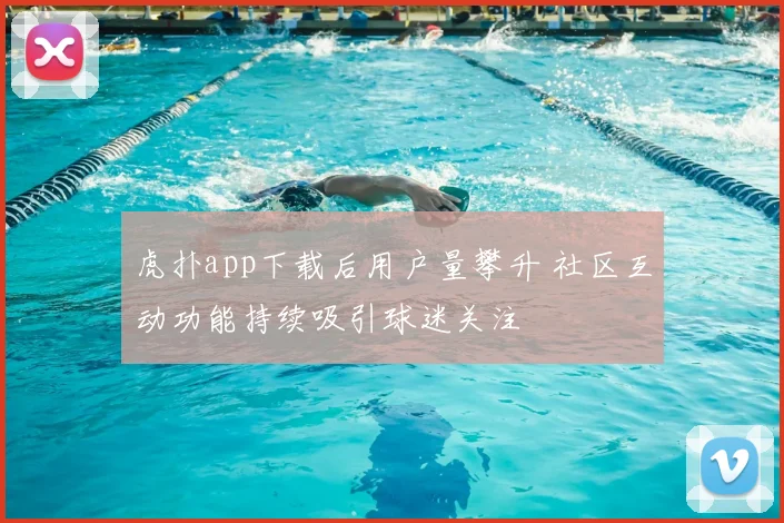 虎扑app下载后用户量攀升 社区互动功能持续吸引球迷关注