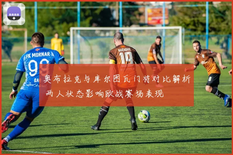 奥布拉克与库尔图瓦门将对比解析 两人状态影响欧战赛场表现