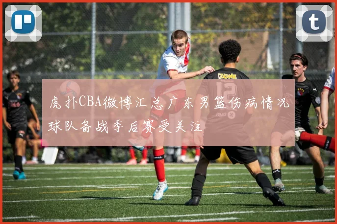 虎扑CBA微博汇总广东男篮伤病情况球队备战季后赛受关注