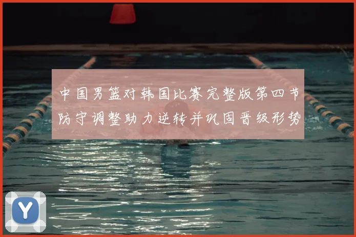 中国男篮对韩国比赛完整版第四节防守调整助力逆转并巩固晋级形势