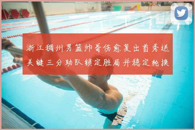 浙江稠州男篮帅哥伤愈复出首秀送关键三分助队锁定胜局并稳定轮换