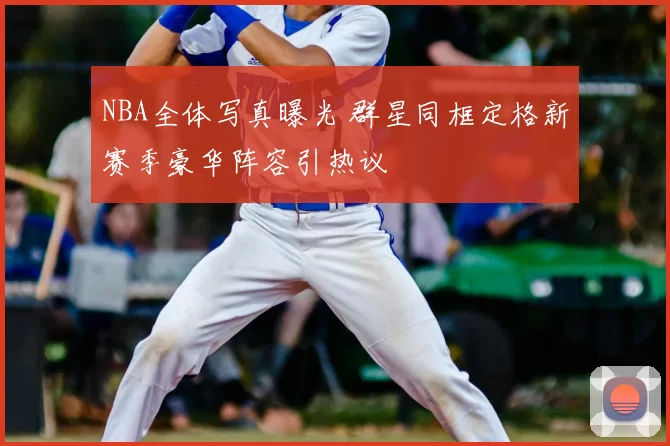 NBA全体写真曝光 群星同框定格新赛季豪华阵容引热议