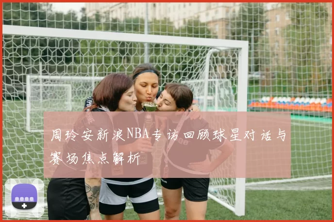周玲安新浪NBA专访回顾球星对话与赛场焦点解析