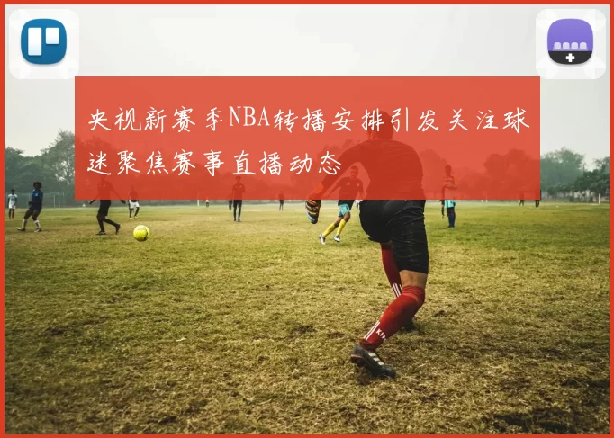 央视新赛季NBA转播安排引发关注球迷聚焦赛事直播动态