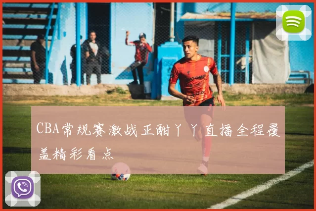 CBA常规赛激战正酣丫丫直播全程覆盖精彩看点