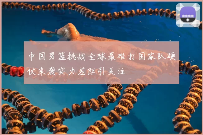 中国男篮挑战全球最难打国家队硬仗来袭实力差距引关注