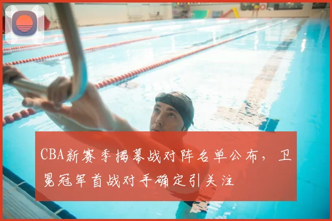 CBA新赛季揭幕战对阵名单公布，卫冕冠军首战对手确定引关注