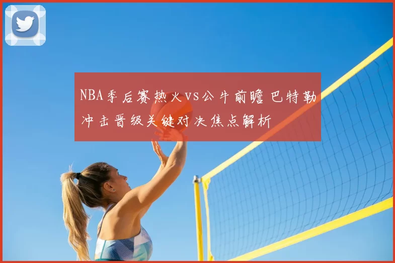 NBA季后赛热火vs公牛前瞻 巴特勒冲击晋级关键对决焦点解析
