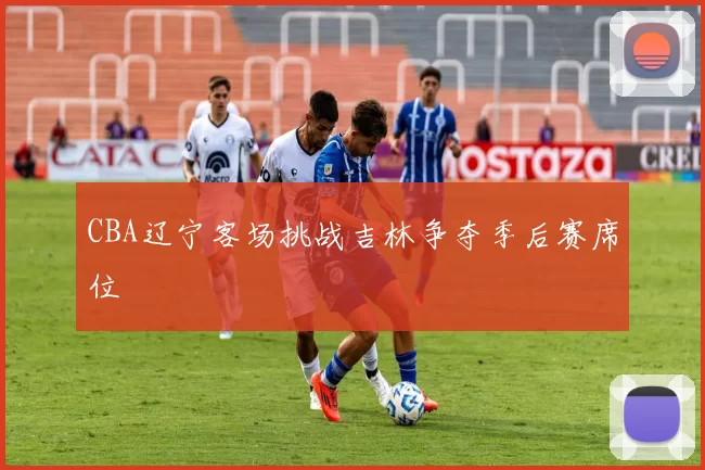 CBA辽宁客场挑战吉林争夺季后赛席位