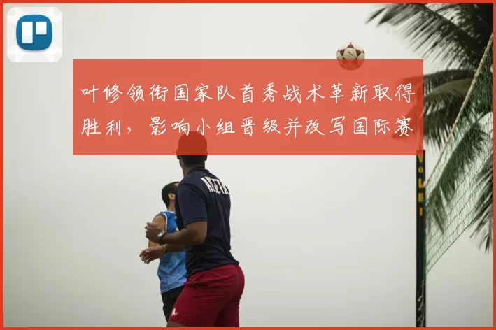 叶修领衔国家队首秀战术革新取得胜利，影响小组晋级并改写国际赛前景
