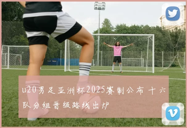 u20男足亚洲杯2025赛制公布 十六队分组晋级路线出炉