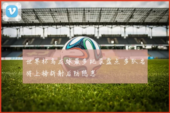 世界杯乌龙球最多纪录盘点 多队名将上榜折射后防隐患