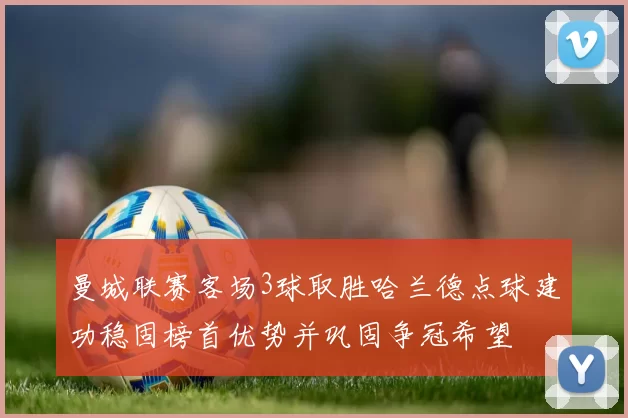 曼城联赛客场3球取胜哈兰德点球建功稳固榜首优势并巩固争冠希望