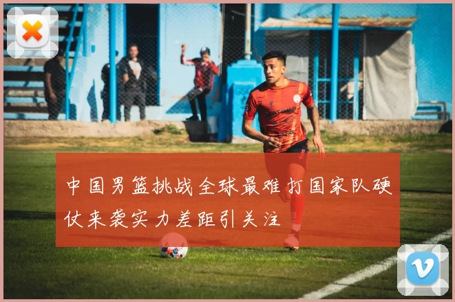 中国男篮挑战全球最难打国家队硬仗来袭实力差距引关注