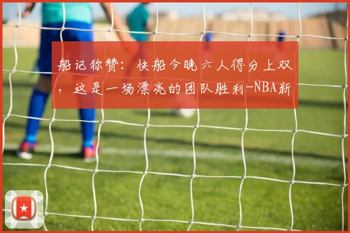 船记称赞：快船今晚六人得分上双，这是一场漂亮的团队胜利-NBA新闻