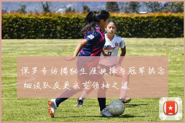 保罗专访揭秘生涯抉择与冠军执念 细谈队友更衣室领袖之道
