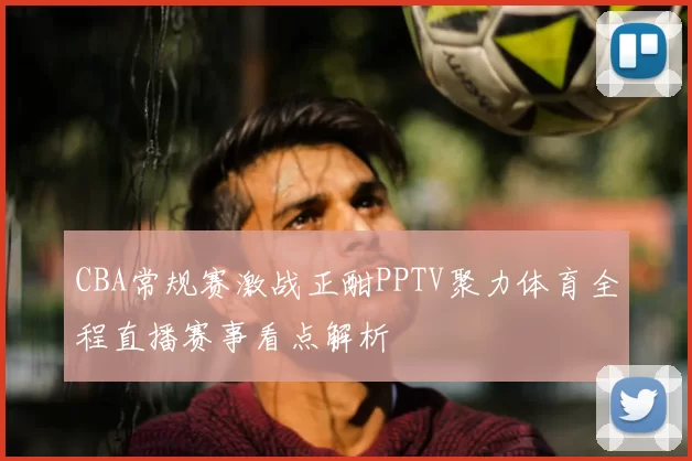 CBA常规赛激战正酣PPTV聚力体育全程直播赛事看点解析