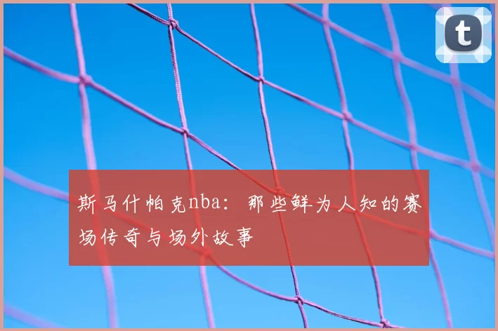 斯马什帕克nba：那些鲜为人知的赛场传奇与场外故事