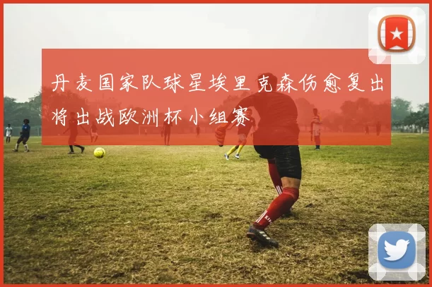 丹麦国家队球星埃里克森伤愈复出将出战欧洲杯小组赛