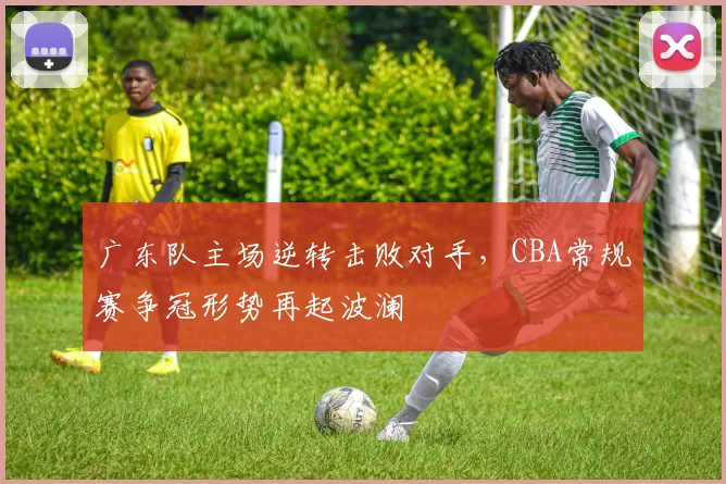 广东队主场逆转击败对手，CBA常规赛争冠形势再起波澜