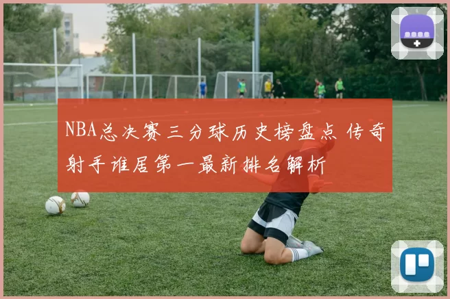 NBA总决赛三分球历史榜盘点 传奇射手谁居第一最新排名解析