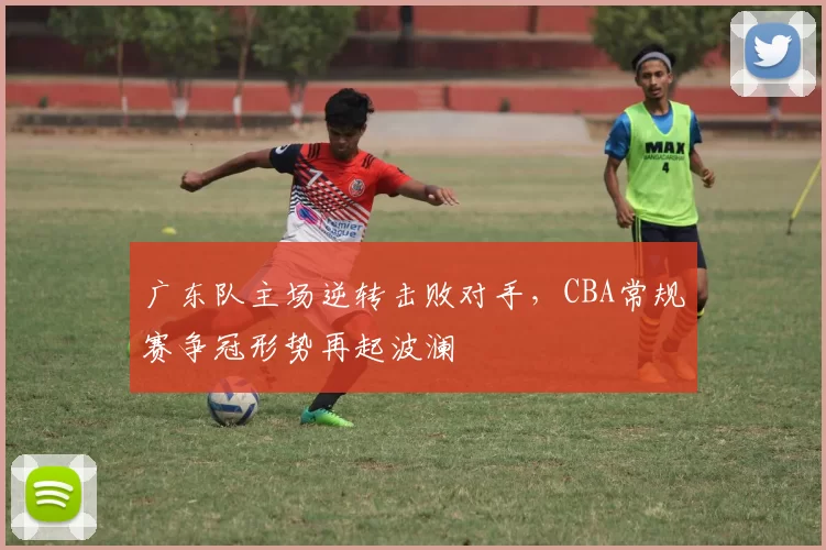 广东队主场逆转击败对手，CBA常规赛争冠形势再起波澜