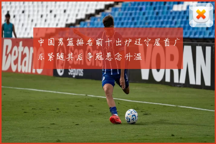 中国男篮排名前十出炉辽宁居首广东紧随其后争冠悬念升温