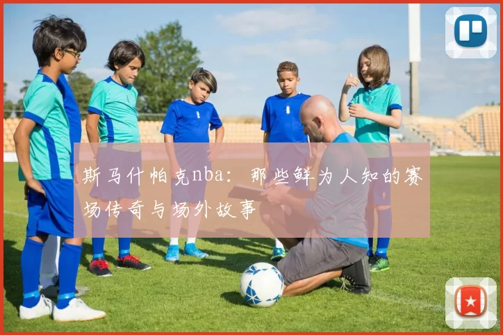斯马什帕克nba：那些鲜为人知的赛场传奇与场外故事