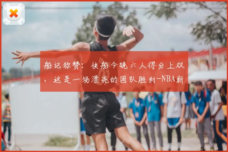 船记称赞：快船今晚六人得分上双，这是一场漂亮的团队胜利-NBA新闻