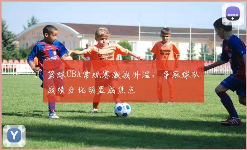 篮球CBA常规赛激战升温，争冠球队战绩分化明显成焦点