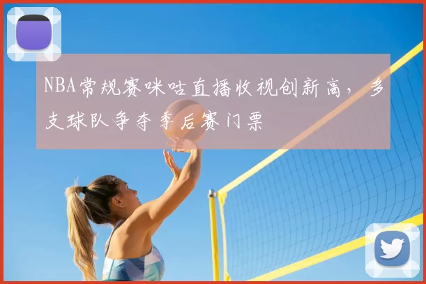 NBA常规赛咪咕直播收视创新高，多支球队争夺季后赛门票