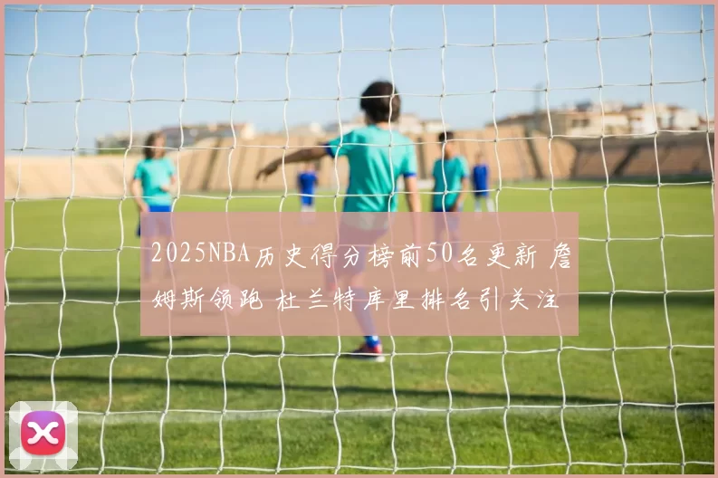 2025NBA历史得分榜前50名更新 詹姆斯领跑 杜兰特库里排名引关注