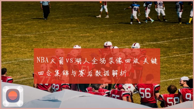 NBA火箭vs湖人全场录像回放 关键回合集锦与赛后数据解析