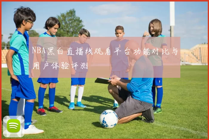 NBA黑白直播线观看平台功能对比与用户体验评测