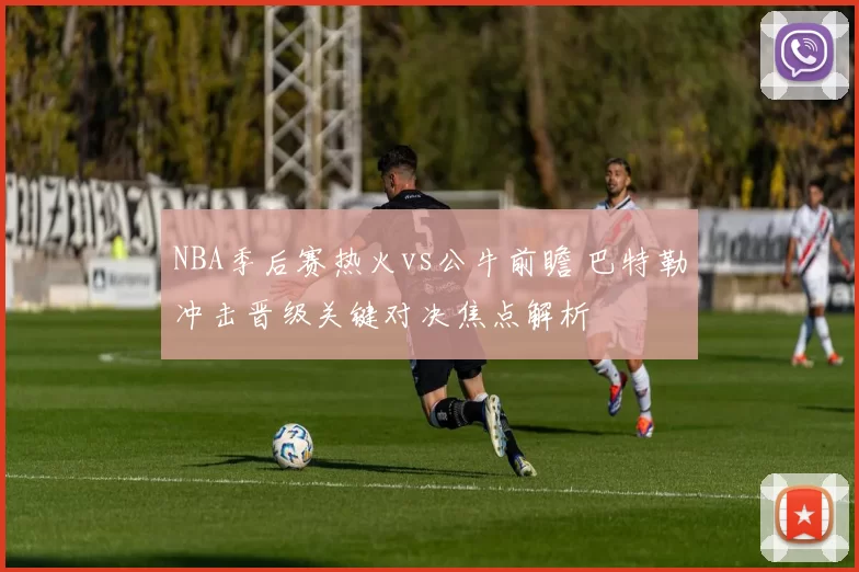 NBA季后赛热火vs公牛前瞻 巴特勒冲击晋级关键对决焦点解析