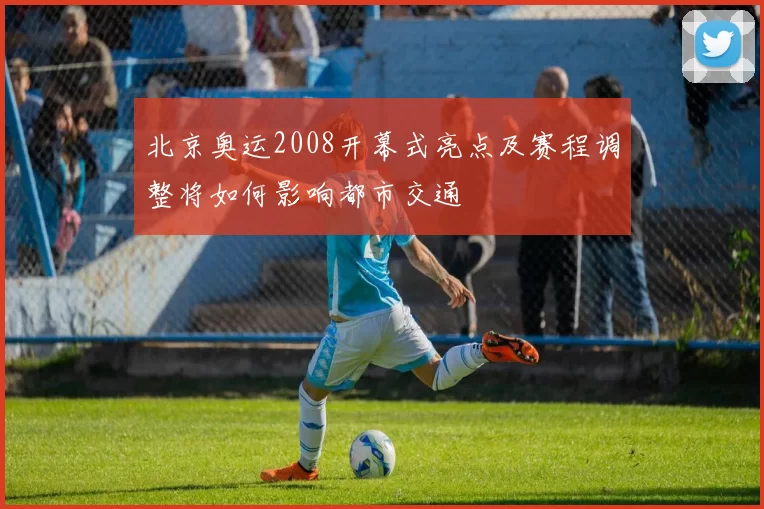北京奥运2008开幕式亮点及赛程调整将如何影响都市交通