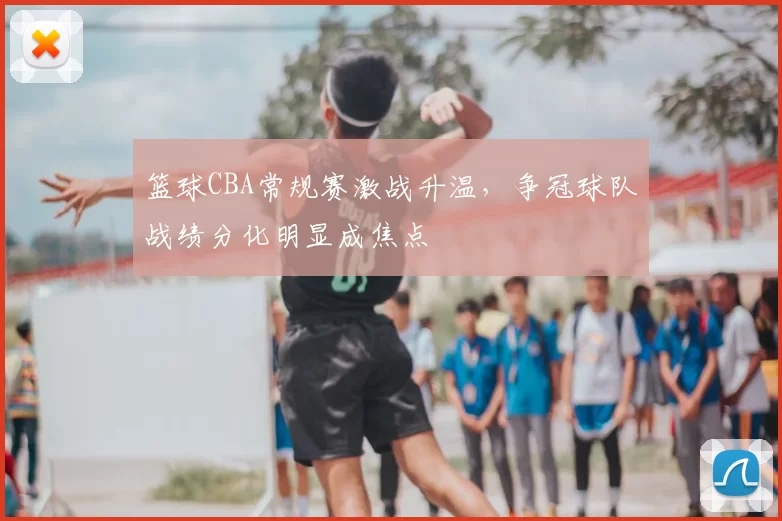 篮球CBA常规赛激战升温，争冠球队战绩分化明显成焦点