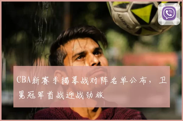 CBA新赛季揭幕战对阵名单公布,卫冕冠军首战迎战劲旅