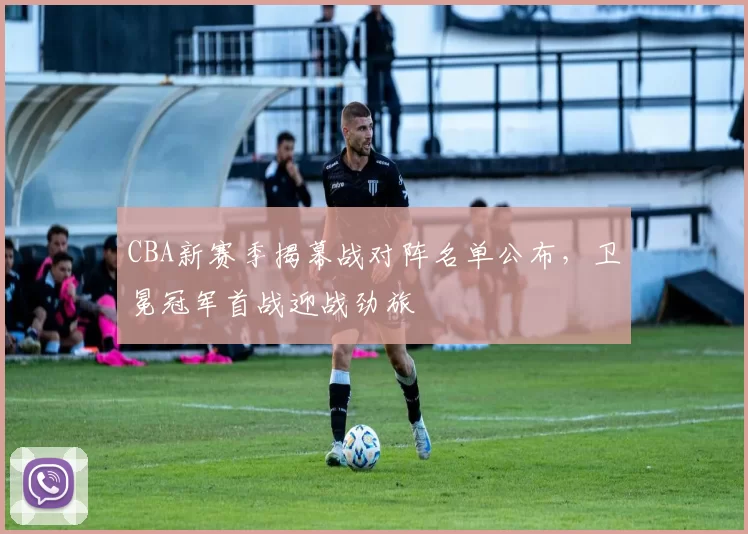 CBA新赛季揭幕战对阵名单公布,卫冕冠军首战迎战劲旅