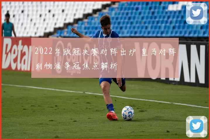 2022年欧冠决赛对阵出炉 皇马对阵利物浦争冠焦点解析