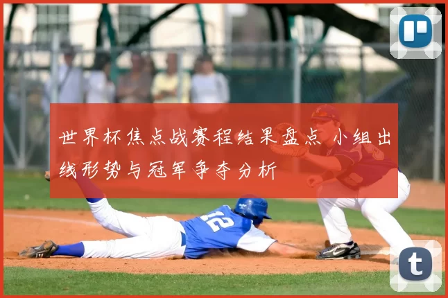 世界杯焦点战赛程结果盘点 小组出线形势与冠军争夺分析