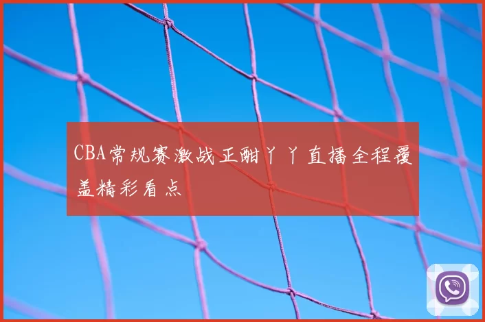 CBA常规赛激战正酣丫丫直播全程覆盖精彩看点